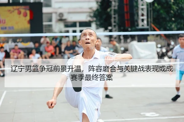 辽宁男篮争冠前景升温，阵容磨合与关键战表现或成赛季最终答案
