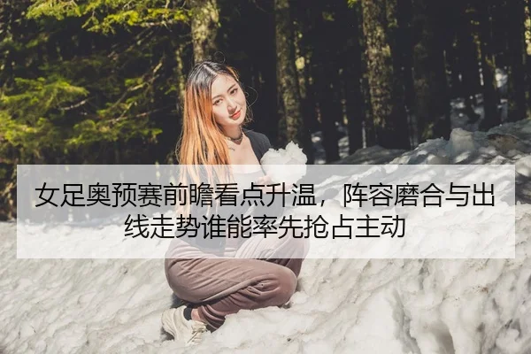 女足奥预赛前瞻看点升温，阵容磨合与出线走势谁能率先抢占主动